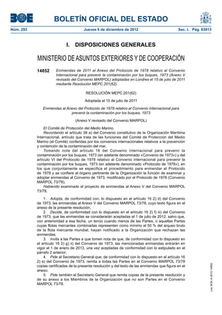 BOLETÍN OFICIAL DEL ESTADO
Núm. 293	 Jueves 6 de diciembre de 2012	 Sec. I. Pág. 83913
I.  DISPOSICIONES GENERALES
MINISTERIO DE ASUNTOS EXTERIORES Y DE COOPERACIÓN
14852 Enmiendas de 2011 al Anexo del Protocolo de 1978 relativo al Convenio
Internacional para prevenir la contaminación por los buques, 1973 (Anexo V
revisado del Convenio MARPOL) adoptadas en Londres el 15 de julio de 2011
mediante Resolución MEPC.201(62).
RESOLUCIÓN MEPC.201(62)
Adoptada el 15 de julio de 2011
Enmiendas al Anexo del Protocolo de 1978 relativo al Convenio Internacional para
prevenir la contaminación por los buques, 1973
(Anexo V revisado del Convenio MARPOL)
El Comité de Protección del Medio Marino,
Recordando el artículo 38 a) del Convenio constitutivo de la Organización Marítima
Internacional, artículo que trata de las funciones del Comité de Protección del Medio
Marino (el Comité) conferidas por los convenios internacionales relativos a la prevención
y contención de la contaminación del mar,
Tomando nota del artículo 16 del Convenio internacional para prevenir la
contaminación por los buques, 1973 (en adelante denominado «Convenio de 1973») y del
artículo VI del Protocolo de 1978 relativo al Convenio internacional para prevenir la
contaminación por los buques, 1973 (en adelante denominado «Protocolo de 1978»), en
los que conjuntamente se especifica el procedimiento para enmendar el Protocolo
de 1978 y se confiere al órgano pertinente de la Organización la función de examinar y
adoptar enmiendas al Convenio de 1973, modificado por el Protocolo de 1978 (Convenio
MARPOL 73/78),
Habiendo examinado el proyecto de enmiendas al Anexo V del Convenio MARPOL
73/78,
1.  Adopta, de conformidad con, lo dispuesto en el artículo 16 2) d) del Convenio
de 1973, las enmiendas al Anexo V del Convenio MARPOL 73/78, cuyo texto figura en el
anexo de la presente resolución;
2.  Decide, de conformidad con lo dispuesto en el artículo 16 2) f) iii) del Convenio
de 1973, que las enmiendas se considerarán aceptadas el 1 de julio de 2012, salvo que,
con anterioridad a esa fecha, un tercio cuando menos de las Partes, o aquellas Partes
cuyas flotas mercantes combinadas representen como mínimo el 50 % del arqueo bruto
de la flota mercante mundial, hayan notificado a la Organización que rechazan las
enmiendas;
3.  Invita a las Partes a que tomen nota de que, de conformidad con lo dispuesto en
el artículo 16 2) g) ii) del Convenio de 1973, las mencionadas enmiendas entrarán en
vigor el 1 de enero de 2013, una vez aceptadas de conformidad con lo estipulado en el
párrafo 2 anterior;
4.  Pide al Secretario General que, de conformidad con lo dispuesto en el artículo 16
2) e) del Convenio de 1973, remita a todas las Partes en el Convenio MARPOL 73/78
copias certificadas de la presente resolución y del texto de las enmiendas que figura en el
anexo;
5.  Pide también al Secretario General que remita copias de la presente resolución y
de su anexo a los Miembros de la Organización que no son Partes en el Convenio
MARPOL 73/78.
cve:BOE-A-2012-14852
 