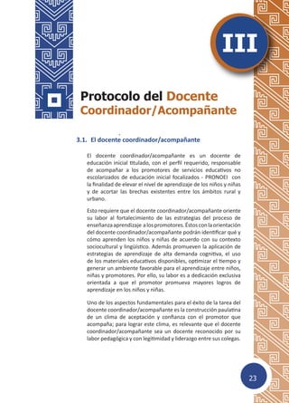 23
3.	 Protocolo del Docente Coordinador/
Acompañante
3.1.	 El docente coordinador/acompañante
El docente coordinador/acompañante es un docente de
educación inicial titulado, con el perfil requerido, responsable
de acompañar a los promotores de servicios educativos no
escolarizados de educación inicial focalizados - PRONOEI con
la finalidad de elevar el nivel de aprendizaje de los niños y niñas
y de acortar las brechas existentes entre los ámbitos rural y
urbano.
Esto requiere que el docente coordinador/acompañante oriente
su labor al fortalecimiento de las estrategias del proceso de
enseñanzaaprendizaje alospromotores.Éstosconlaorientación
del docente coordinador/acompañante podrán identificar qué y
cómo aprenden los niños y niñas de acuerdo con su contexto
sociocultural y lingüístico. Además promueven la aplicación de
estrategias de aprendizaje de alta demanda cognitiva, el uso
de los materiales educativos disponibles, optimizar el tiempo y
generar un ambiente favorable para el aprendizaje entre niños,
niñas y promotores. Por ello, su labor es a dedicación exclusiva
orientada a que el promotor promueva mayores logros de
aprendizaje en los niños y niñas.
Uno de los aspectos fundamentales para el éxito de la tarea del
docente coordinador/acompañante es la construcción paulatina
de un clima de aceptación y confianza con el promotor que
acompaña; para lograr este clima, es relevante que el docente
coordinador/acompañante sea un docente reconocido por su
labor pedagógica y con legitimidad y liderazgo entre sus colegas.
Protocolo del Docente
Coordinador/Acompañante
III
 