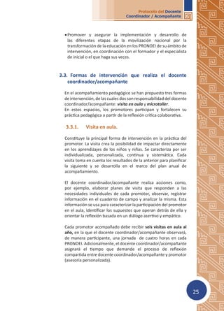 25
Protocolo del Docente
Coordinador / Acompañante
•	Promover y asegurar la implementación y desarrollo de
las diferentes etapas de la movilización nacional por la
transformación de la educación en los PRONOEI de su ámbito de
intervención, en coordinación con el formador y el especialista
de inicial o el que haga sus veces.
3.3.	 Formas de intervención que realiza el docente
coordinador/acompañante
En el acompañamiento pedagógico se han propuesto tres formas
de intervención, de las cuales dos son responsabilidad del docente
coordinador/acompañante: visita en aula y microtaller.
En estos espacios, los promotores participan y fortalecen su
práctica pedagógica a partir de la reflexión crítica colaborativa.
3.3.1.	 Visita en aula.
Constituye la principal forma de intervención en la práctica del
promotor. La visita crea la posibilidad de impactar directamente
en los aprendizajes de los niños y niñas. Se caracteriza por ser
individualizada, personalizada, continua y sistemática. Cada
visita toma en cuenta los resultados de la anterior para planificar
la siguiente y se desarrolla en el marco del plan anual de
acompañamiento.
El docente coordinador/acompañante realiza acciones como,
por ejemplo, elaborar planes de visita que responden a las
necesidades individuales de cada promotor, observar, registrar
información en el cuaderno de campo y analizar la misma. Esta
información se usa para caracterizar la participación del promotor
en el aula, identificar los supuestos que operan detrás de ella y
orientar la reflexión basada en un diálogo asertivo y empático.
Cada promotor acompañado debe recibir seis visitas en aula al
año, en la que el docente coordinador/acompañante observará,
de manera participante, una jornada de cuatro horas en cada
PRONOEI. Adicionalmente, el docente coordinador/acompañante
asignará el tiempo que demande el proceso de reflexión
compartida entre docente coordinador/acompañante y promotor
(asesoría personalizada).
 