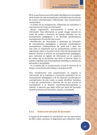 37
Protocolo del Formador
de Acompañantes Pedagógicos
PELA,loquellevaráaqueelformadoridentifiquelasnecesidades
de formación de cada acompañante y le facilitará que las atienda
de manera individualizada y diferenciada. Esta caracterización
comprenderá:
-	El análisis de las competencias, elaboración de indicadores e
instrumentos de recojo de información.
-	Recojo, organización, procesamiento y análisis de la
información. Esta información se puede recoger durante las
visitas de campo o reuniones de trabajo realizadas con los
acompañantes pedagógicos y los docentes coordinadores/
acompañantes al inicio del año escolar.
-	Identificación de necesidades y demandas de formación
de acompañantes pedagógicos y docentes coordinadores/
acompañantes. Establecimiento del perfil real e ideal. Por
esta razón es importante que los acompañantes cuenten con
información sobre la situación inicial y final del desempeño del
docente durante el proceso de acompañamiento pedagógico,
para contrastar el registro de información en el cuaderno
de campo con la percepción que tiene el docente sobre su
práctica, logrando que el acompañante identifique y atienda sus
demandas y necesidades.
-	En el ámbito EIB, la caracterización incluye el dominio de la
lengua, conocimiento del enfoque y la propuesta EIB.
Para complementar esta caracterización, se organiza la
información de la trayectoria y formación profesional de los
acompañantes pedagógicos y de los docentes coordinadores/
acompañantes; de este modo, se puede identificar fortalezas
a nivel de conocimiento y dominio del rol que asumirá el
acompañante y el docente coordinador/acompañante y,
además, la atención que debe recibir por parte del formador
durante el proceso de formación, asesoría y monitoreo.
4.3.2.	 Elaboración del plan de formación
El equipo de formadores en coordinación con los especialistas
de DRE y UGEL socializan el diagnóstico para reflexionar sobre
Insumo:
- Documentos de políticas educativas nacionales,
regionales y locales
- Diagnóstico de los acompañantes pedagógicos
Producto:
- Diagnóstico local y regional
 