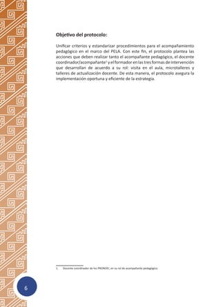 6
Objetivo del protocolo:
Unificar criterios y estandarizar procedimientos para el acompañamiento
pedagógico en el marco del PELA. Con este fin, el protocolo plantea las
acciones que deben realizar tanto el acompañante pedagógico, el docente
coordinador/acompañante1
y el formador en las tres formas de intervención
que desarrollan de acuerdo a su rol: visita en el aula, microtalleres y
talleres de actualización docente. De esta manera, el protocolo asegura la
implementación oportuna y eficiente de la estrategia.
1.	 Docente coordinador de los PRONOEI, en su rol de acompañante pedagógico.
Presentación
 