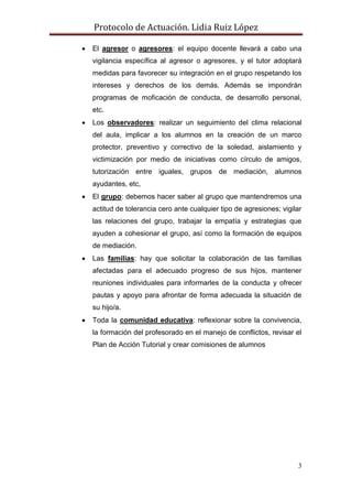 Protocolo de Actuación. Lidia Ruiz López

   El agresor o agresores: el equipo docente llevará a cabo una
    vigilancia específica al agresor o agresores, y el tutor adoptará
    medidas para favorecer su integración en el grupo respetando los
    intereses y derechos de los demás. Además se impondrán
    programas de moficación de conducta, de desarrollo personal,
    etc.
   Los observadores: realizar un seguimiento del clima relacional
    del aula, implicar a los alumnos en la creación de un marco
    protector, preventivo y correctivo de la soledad, aislamiento y
    victimización por medio de iniciativas como círculo de amigos,
    tutorización entre iguales, grupos de mediación, alumnos
    ayudantes, etc,
   El grupo: debemos hacer saber al grupo que mantendremos una
    actitud de tolerancia cero ante cualquier tipo de agresiones; vigilar
    las relaciones del grupo, trabajar la empatía y estrategias que
    ayuden a cohesionar el grupo, así como la formación de equipos
    de mediación.
   Las familias: hay que solicitar la colaboración de las familias
    afectadas para el adecuado progreso de sus hijos, mantener
    reuniones individuales para informarles de la conducta y ofrecer
    pautas y apoyo para afrontar de forma adecuada la situación de
    su hijo/a.
   Toda la comunidad educativa: reflexionar sobre la convivencia,
    la formación del profesorado en el manejo de conflictos, revisar el
    Plan de Acción Tutorial y crear comisiones de alumnos




                                                                       3
 
