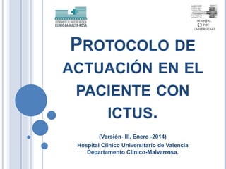 PROTOCOLO DE
ACTUACIÓN EN EL
PACIENTE CON
ICTUS.
(Versión- III, Enero -2014)
Hospital Clínico Universitario de Valencia
Departamento Clínico-Malvarrosa.
 