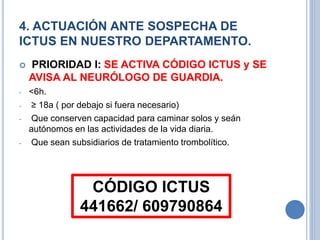4. ACTUACIÓN ANTE SOSPECHA DE
ICTUS EN NUESTRO DEPARTAMENTO.
 PRIORIDAD I: SE ACTIVA CÓDIGO ICTUS y SE
AVISA AL NEURÓLOGO DE GUARDIA.
- <6h.
- ≥ 18a ( por debajo si fuera necesario)
- Que conserven capacidad para caminar solos y seán
autónomos en las actividades de la vida diaria.
- Que sean subsidiarios de tratamiento trombolítico.
CÓDIGO ICTUS
441662/ 609790864
 