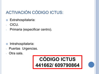 ACTIVACIÓN CÓDIGO ICTUS:
 Extrahospitalaria:
- CICU.
- Primaria (especificar centro).
 Intrahospitalaria:
- Puertas Urgencias.
- Otra sala.
CÓDIGO ICTUS
441662/ 609790864
 