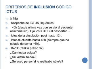CRITERIOS DE INCLUSIÓN CÓDIGO
ICTUS
1) ≥ 18a
2) Sospecha de ICTUS isquémico.
3) <6h (desde última vez que se vió al paciente
asintomático). Ojo los ICTUS al despertar....
4) Ictus de la circulación post hasta 12h.
5) Ictus fluctuante hasta 48h (siempre que no
estado de coma >6h).
6) IAVD: (rankin previo ≤2)
- ¿Caminaba solo/a?
- ¿Se vestía solo/a?
- ¿Se aseo personal lo realizaba sólo/a?
 