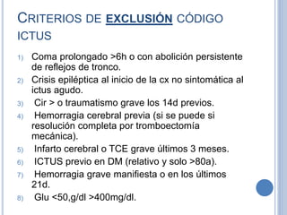 CRITERIOS DE EXCLUSIÓN CÓDIGO
ICTUS
1) Coma prolongado >6h o con abolición persistente
de reflejos de tronco.
2) Crisis epiléptica al inicio de la cx no sintomática al
ictus agudo.
3) Cir > o traumatismo grave los 14d previos.
4) Hemorragia cerebral previa (si se puede si
resolución completa por tromboectomía
mecánica).
5) Infarto cerebral o TCE grave últimos 3 meses.
6) ICTUS previo en DM (relativo y solo >80a).
7) Hemorragia grave manifiesta o en los últimos
21d.
8) Glu <50,g/dl >400mg/dl.
 