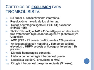 CRITERIOS DE EXCLUSIÓN PARA
TROMBOLISIS IV.
1) No firmar el consentimiento informado.
2) Resolución o mejoría de los síntomas.
3) Déficit neurológico ligero (NIHSS ≤4) o extenso
(NIHSS >25).
4) TAS >185mmHg o TAD >110mmHg que no desciende
tras tratamiento hipotensor no agresivo (Labetalol y/o
Urapidilo).
5) ACO (INR >1’7 o nuevos ACO en las 12h previas).
6) Anticoagulados con heparina y tiempo de cefalina
elevados o HBPM a dosis anticoagulante en las 12h
previas.
7) Diátesis hemorrágica conocida.
8) Historia de hemorragia intracraneal previa.
9) Neoplasia del SNC, aneurisma o MAV.
10) Cirugia intracraneal o espinal reciente (3meses).
 