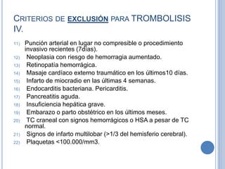 CRITERIOS DE EXCLUSIÓN PARA TROMBOLISIS
IV.
11) Punción arterial en lugar no compresible o procedimiento
invasivo recientes (7días).
12) Neoplasia con riesgo de hemorragia aumentado.
13) Retinopatía hemorrágica.
14) Masaje cardíaco externo traumático en los últimos10 días.
15) Infarto de miocradio en las últimas 4 semanas.
16) Endocarditis bacteriana. Pericarditis.
17) Pancreatitis aguda.
18) Insuficiencia hepática grave.
19) Embarazo o parto obstétrico en los últimos meses.
20) TC craneal con signos hemorrágicos o HSA a pesar de TC
normal.
21) Signos de infarto multilobar (>1/3 del hemisferio cerebral).
22) Plaquetas <100.000/mm3.
 
