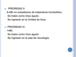  PRIORIDAD II:
- 6-48h no subsidiarios de tratamiento trombolítico.
- Se tratan como Ictus agudo.
- Se ingresan en la Unidad de Ictus.
 PRIORIDAD III:
- >48h.
- Se tratan como Ictus agudo.
- Se ingresan en la sala de neurología.
 