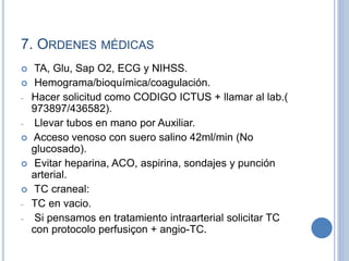 7. ORDENES MÉDICAS
 TA, Glu, Sap O2, ECG y NIHSS.
 Hemograma/bioquímica/coagulación.
- Hacer solicitud como CODIGO ICTUS + llamar al lab.(
973897/436582).
- Llevar tubos en mano por Auxiliar.
 Acceso venoso con suero salino 42ml/min (No
glucosado).
 Evitar heparina, ACO, aspirina, sondajes y punción
arterial.
 TC craneal:
- TC en vacio.
- Si pensamos en tratamiento intraarterial solicitar TC
con protocolo perfusiçon + angio-TC.
 