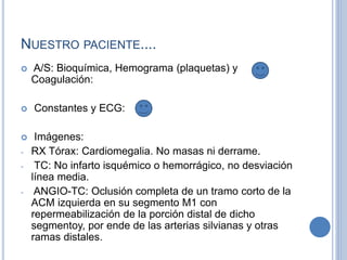 NUESTRO PACIENTE....
 A/S: Bioquímica, Hemograma (plaquetas) y
Coagulación:
 Constantes y ECG:
 Imágenes:
- RX Tórax: Cardiomegalia. No masas ni derrame.
- TC: No infarto isquémico o hemorrágico, no desviación
línea media.
- ANGIO-TC: Oclusión completa de un tramo corto de la
ACM izquierda en su segmento M1 con
repermeabilización de la porción distal de dicho
segmentoy, por ende de las arterias silvianas y otras
ramas distales.
 