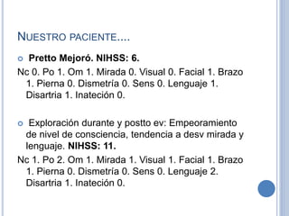 NUESTRO PACIENTE....
 Pretto Mejoró. NIHSS: 6.
Nc 0. Po 1. Om 1. Mirada 0. Visual 0. Facial 1. Brazo
1. Pierna 0. Dismetría 0. Sens 0. Lenguaje 1.
Disartria 1. Inateción 0.
 Exploración durante y postto ev: Empeoramiento
de nivel de consciencia, tendencia a desv mirada y
lenguaje. NIHSS: 11.
Nc 1. Po 2. Om 1. Mirada 1. Visual 1. Facial 1. Brazo
1. Pierna 0. Dismetría 0. Sens 0. Lenguaje 2.
Disartria 1. Inateción 0.
 