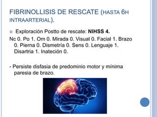 FIBRINOLLISIS DE RESCATE (HASTA 6H
INTRAARTERIAL).
 Exploración Postto de rescate: NIHSS 4.
Nc 0. Po 1. Om 0. Mirada 0. Visual 0. Facial 1. Brazo
0. Pierna 0. Dismetría 0. Sens 0. Lenguaje 1.
Disartria 1. Inateción 0.
- Persiste disfasia de predominio motor y mínima
paresia de brazo.
 