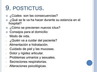 9. POSTICTUS.
 ¿Cúales son las consecuencias?
 ¿Qué se le va ha hacer durante su estancia en el
hospital?
 ¿Cómo se previenen nuevos ictus?
 Consejos para el domicilio:
- Modo de vida.
- ¿Quién va a cuidar del paciente?
- Alimentación e hidratación.
- Cuidado de piel y las mucosas.
- Dolor y rigidez articular.
- Problemas urinarios y sexuales.
- Secreciones respiratorias.
- Alteraciones psicológicas.
 