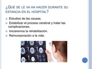 ¿QUÉ SE LE VA HA HACER DURANTE SU
ESTANCIA EN EL HOSPITAL?
 Estudios de las causas.
 Estabilizar el proceso cerebral y tratar las
complicaciones.
 Iniciaremos la rehabilitación.
 Reincorporación a la vida.
 