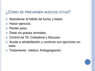 ¿CÓMO SE PREVIENEN NUEVOS ICTUS?
 Abandonar el hábito de fumar y beber.
 Hacer ejercicio.
 Perder peso.
 Dieta sin grasas animales.
 Control de TA, Colesteral y Glucosa.
 Acuda a rehabilitación y continúe con ejercicios en
casa.
 Tratamiento médico: Antiagregación.
 