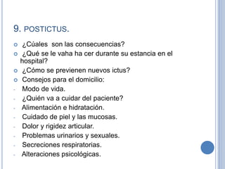 9. POSTICTUS.
 ¿Cúales son las consecuencias?
 ¿Qué se le vaha ha cer durante su estancia en el
hospital?
 ¿Cómo se previenen nuevos ictus?
 Consejos para el domicilio:
- Modo de vida.
- ¿Quién va a cuidar del paciente?
- Alimentación e hidratación.
- Cuidado de piel y las mucosas.
- Dolor y rigidez articular.
- Problemas urinarios y sexuales.
- Secreciones respiratorias.
- Alteraciones psicológicas.
 
