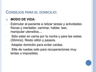 CONSEJOS PARA EL DOMICILIO:
1) MODO DE VIDA:
- Estimular al paciente a relizar tareas y actividades
físicas y mentales: caminar, hablar, leer,
manipular utensilios....
- Sólo estar en cama por la noche y para las sietas
(30mins). Resto sillón y paseos.
- Adaptar domicilio para evitar caídas.
- Silla de ruedas solo para recuperaciones muy
lentas o imposibles.
 