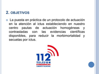 2. OBJETIVOS
 La puesta en práctica de un protocolo de actuación
en la atención al ictus estableciendo en nuestro
centro pautas de actuación homogéneas y
contrastadas con las evidencias científicas
disponibles, para reducir la morbimortalidad y
secuelas por ictus.
 