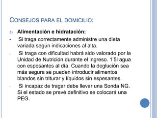 CONSEJOS PARA EL DOMICILIO:
3) Alimentación e hidratación:
- Si traga correctamente administre una dieta
variada según indicaciones al alta.
- Si traga con dificultad habrá sido valorado por la
Unidad de Nutrición durante el ingreso. 1’5l agua
con espesantes al día. Cuando la deglución sea
más segura se pueden introducir alimentos
blandos sin triturar y líquidos sin espesantes.
- Si incapaz de tragar debe llevar una Sonda NG.
Si el estado se prevé definitivo se colocará una
PEG.
 