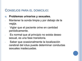 CONSEJOS PARA EL DOMICILIO:
6) Problemas urinarios y sexuales.
- Mantener la sonda limpia y por debajo de la
vegija.
- Viglar que el paciente orine en cantidad
periódicamente.
- Es normal que al principio no exista deseo
sexual, es una fase transitoria.
- Saber que ocasionalmente la localización
cerebral del ictus puede determinar conductas
sexuales inadecuadas.
 