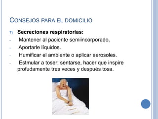 CONSEJOS PARA EL DOMICILIO
7) Secreciones respiratorias:
- Mantener al paciente semiincorporado.
- Aportarle líquidos.
- Humificar el ambiente o aplicar aerosoles.
- Estmular a toser: sentarse, hacer que inspire
profudamente tres veces y después tosa.
 