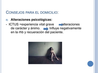 CONSEJOS PARA EL DOMICILIO:
8) Alteraciones psicológicas:
- ICTUS =experiencia vital grave alteraciones
de carácter y ánimo. Influye negativamente
en la rhb y recueración del paciente.
 
