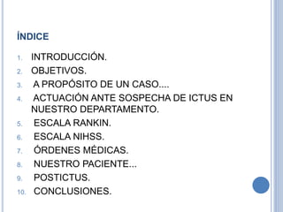 ÍNDICE
1. INTRODUCCIÓN.
2. OBJETIVOS.
3. A PROPÓSITO DE UN CASO....
4. ACTUACIÓN ANTE SOSPECHA DE ICTUS EN
NUESTRO DEPARTAMENTO.
5. ESCALA RANKIN.
6. ESCALA NIHSS.
7. ÓRDENES MÉDICAS.
8. NUESTRO PACIENTE...
9. POSTICTUS.
10. CONCLUSIONES.
 