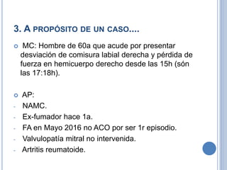 3. A PROPÓSITO DE UN CASO....
 MC: Hombre de 60a que acude por presentar
desviación de comisura labial derecha y pérdida de
fuerza en hemicuerpo derecho desde las 15h (són
las 17:18h).
 AP:
- NAMC.
- Ex-fumador hace 1a.
- FA en Mayo 2016 no ACO por ser 1r episodio.
- Valvulopatía mitral no intervenida.
- Artritis reumatoide.
 