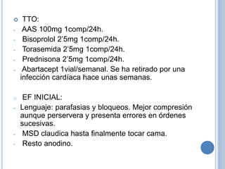  TTO:
- AAS 100mg 1comp/24h.
- Bisoprolol 2’5mg 1comp/24h.
- Torasemida 2’5mg 1comp/24h.
- Prednisona 2’5mg 1comp/24h.
- Abartacept 1vial/semanal. Se ha retirado por una
infección cardíaca hace unas semanas.
o EF INICIAL:
- Lenguaje: parafasias y bloqueos. Mejor compresión
aunque perservera y presenta errores en órdenes
sucesivas.
- MSD claudica hasta finalmente tocar cama.
- Resto anodino.
 