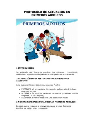 PROTOCOLO DE ACTUACIÓN EN 
PRIMEROS AUXILIOS 
1 INTRODUCCIÓN 
Se entiende por Primeros Auxilios, los cuidados inmediatos, 
adecuados y provisionales prestados a las personas accidentadas. 
2 ACTIVACIÓN DE UN SISTEMA DE EMERGENCIAS POR 
ACCIDENTE 
Ante cualquier tipo de accidente, recuerde P.A.S.: 
 PROTEGER al accidentado de cualquier peligro, ubicándolo en 
una zona segura. 
 ALERTAR a los servicios sanitarios necesarios (exteriores o de la 
empresa, si se dispone). 
 SOCORRER al herido mediante una evaluación inicial. 
3 NORMAS GENERALES PARA PRESTAR PRIMEROS AUXILIOS 
En caso que se requiera la intervención para prestar Primeros 
Auxilios se debe tener en cuenta: 
 