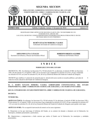 SEGUNDA SECCION
TOMO CXXI Saltillo, Coahuila, viernes 13 de junio de 2014 número 47
REGISTRADO COMO ARTÍCULO DE SEGUNDA CLASE EL DÍA 7 DE DICIEMBRE DE 1921.
FUNDADO EN EL AÑO DE 1860
LAS LEYES, DECRETOS Y DEMÁS DISPOSICIONES SUPERIORES SON OBLIGATORIAS POR EL HECHO
DE PUBLICARSE EN ESTE PERIÓDICO
<
ORGANO DEL GOBIERNO CONSTITUCIONAL DEL ESTADO
INDEPENDIENTE, LIBRE Y SOBERANO DE COAHUILA DE
ZARAGOZA
RUBÉN IGNACIO MOREIRA VALDEZ
Gobernador del Estado de Coahuila de Zaragoza
ROBERTO OROZCO AGUIRRE
Subdirector del Periódico Oficial
ARMANDO LUNA CANALES
Secretario de Gobierno y Director del Periódico Oficial
I N D I C E
PODER EJECUTIVO DEL ESTADO
DECRETO No. 506.- Se reforman, las fracciones VI y VII del artículo 55; se adicionan, el artículo 45 BIS, las fracciones
VIII y IX del artículo 55, el Capítulo V BIS, con la secciones I que comprende los artículos 61A-61E y II que comprende
los artículos 61F-61I, así como los artículos 65 y 66, de la Ley General de Bienes del Estado de Coahuila de Zaragoza.
1
DECRETO que establece el protocolo de actuación para la atención del acoso escolar en escuelas públicas y privadas de
todos los niveles educativos del Estado de Coahuila de Zaragoza.
4
EL C. RUBÉN IGNACIO MOREIRA VALDEZ, GOBERNADOR CONSTITUCIONAL DEL ESTADO
INDEPENDIENTE, LIBRE Y SOBERANO DE COAHUILA DE ZARAGOZA, A SUS HABITANTES SABED:
QUE EL CONGRESO DEL ESTADO INDEPENDIENTE, LIBRE Y SOBERANO DE COAHUILA DE ZARAGOZA;
DECRETA:
NÚMERO 506.-
ARTÍCULO ÚNICO.- Se reforman, las fracciones VI y VII del artículo 55; Se adicionan, el artículo 45 BIS, las fracciones VIII y
IX del artículo 55, el Capítulo V BIS, con la secciones I que comprende los artículos 61A-61E y II que comprende los artículos 61F
– 61I, así como los artículos 65 y 66, de la Ley General de Bienes del Estado de Coahuila de Zaragoza; para quedar como sigue:
ARTÍCULO 45 BIS.- No se requerirá intervención de notario en los casos siguientes:
I.- Donaciones en las que intervenga el Gobierno del Estado, en su carácter de donante o donatario con la Federación, los
municipios, entidades paraestatales y particulares;
II.- Adquisiciones y enajenaciones a título oneroso que realice el Estado con la Federación, los municipios y entidades
paraestatales;
 