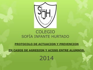 COLEGIO
SOFÍA INFANTE HURTADO
PROTOCOLO DE ACTUACION Y PREVENCION
EN CASOS DE AGRESION Y ACOSO ENTRE ALUMNOS.
2014
 