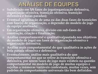  Subdivisão em 5/6 fases do jogo(organização defensiva,
organização ofensiva, transição ofensiva, transição
defensiva e bolas paradas);
 Eventual aglutinação de uma ou das duas fases de transições
com fase(s) de organização, a depender do modelo de jogo
da equipe analisada;
 Em organização ofensiva, divisão em sub-fases de
construção, criação e finalização;
 Análise comportamental e qualitativa(pautada nos objetivos
do modelo de jogo) em fases de organização ofensiva e
organização defensiva;
 Análise mais comportamental do que qualitativa às ações de
bola parada ofensiva e defensiva;
 Eventualmente, análise mais qualitativa do que
comportamental no que se refere às transições ofensiva e
defensiva, por serem fases do jogo mais voláteis na questão
comportamental no modelo de jogo de muitas equipes e
sujeitas a inúmeras variáveis contextuais, muitas vezes, sem
padrões de comportamento universais tão bem definidos.
 