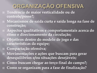  Tendência de maior verticalidade ou de
controle/posse?;
 Mecanismos de saída curta e saída longa na fase de
construção;
 Aspectos qualitativos e comportamentais acerca do
ritmo e direcionamento da circulação;
 Objetivos dentro do modelo de jogo e das
características da equipe;
 Compactação ofensiva;
 Movimentações e ações que buscam para gerar
desequilíbrios e/ou situações desejáveis;
 Como buscam chegar ao terço final do campo?;
 Como se organizam para a fase de finalização?
 