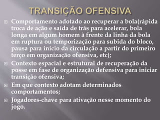  Comportamento adotado ao recuperar a bola(rápida
troca de ação e saída de trás para acelerar, bola
longa em algum homem à frente da linha da bola
em ruptura ou temporização para subida do bloco,
pausa para início da circulação a partir do primeiro
terço em organização ofensiva, etc);
 Contexto espacial e estrutural de recuperação da
posse em fase de organização defensiva para iniciar
transição ofensiva;
 Em que contexto adotam determinados
comportamentos;
 Jogadores-chave para ativação nesse momento do
jogo.
 