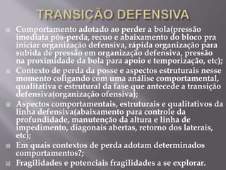  Comportamento adotado ao perder a bola(pressão
imediata pós-perda, recuo e abaixamento do bloco pra
iniciar organização defensiva, rápida organização para
subida de pressão em organização defensiva, pressão
na proximidade da bola para apoio e temporização, etc);
 Contexto de perda da posse e aspectos estruturais nesse
momento coligando com uma análise comportamental,
qualitativa e estrutural da fase que antecede a transição
defensiva(organização ofensiva);
 Aspectos comportamentais, estruturais e qualitativos da
linha defensiva(abaixamento para controle da
profundidade, manutenção da altura e linha de
impedimento, diagonais abertas, retorno dos laterais,
etc);
 Em quais contextos de perda adotam determinados
comportamentos?;
 Fragilidades e potenciais fragilidades a se explorar.
 