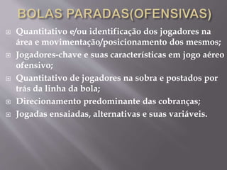 Quantitativo e/ou identificação dos jogadores na
área e movimentação/posicionamento dos mesmos;
 Jogadores-chave e suas características em jogo aéreo
ofensivo;
 Quantitativo de jogadores na sobra e postados por
trás da linha da bola;
 Direcionamento predominante das cobranças;
 Jogadas ensaiadas, alternativas e suas variáveis.
 