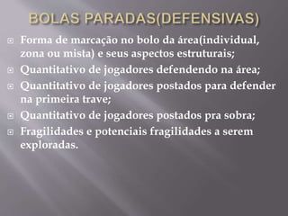  Forma de marcação no bolo da área(individual,
zona ou mista) e seus aspectos estruturais;
 Quantitativo de jogadores defendendo na área;
 Quantitativo de jogadores postados para defender
na primeira trave;
 Quantitativo de jogadores postados pra sobra;
 Fragilidades e potenciais fragilidades a serem
exploradas.
 