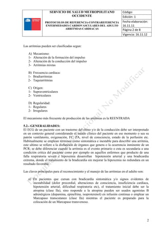 SERVICIO DE SALUD METROPOLITANO
OCCIDENTE
PROTOCOLOS DE REFERENCIA-CONTRAREFERENCIA
ENFERMEDADES CARDIOVASCULARES DEL ADULTO
ARRITMIAS CARDIACAS
Código:
Edición: 1
Fecha elaboración:
16.11.11
Página 2 de 8
Vigencia: 16.11.12
2
Las arritmias pueden ser clasificadas segun:
A) Mecanismo:
1- Alteración de la formación del impulso
2- Alteración de la conducción del impulso
3- Arritmias mixtas
B) Frecuencia cardiaca:
1- Bradiarritmias
2- Taquiarritmias
C) Origen:
1- Supraventriculares
2- Ventriculares
D) Regularidad:
1- Regulares
2- Irregulares
El mecanismo más frecuente de producción de las arritmias es la REENTRADA
5.2.- GENERALIDADES:
El ECG de un paciente con un trastorno del ritmo y/o de la conducción debe ser interpretado
en un contexto general considerando el estado clínico del paciente en ese momento o sea su
patrón ventilatorio, oxigenación, FC, PA, nivel de consciencia, estado de la perfusión etc.
Habitualmente se emplean términos como sintomática e inestable para describir una arritmia,
este ultimo se refiere a la disfunción de órganos que genera o la ocurrencia inminente de un
PCR; se debe diferenciar cuando la arritmia es el evento primario o esta es secundaria a una
condición critica del paciente como por ejemplo en aquellos enfermos que producto de una
falla respiratoria severa e hipoxemia desarrollan hipotensión arterial y una bradicardia
extrema, donde el tratamiento de la bradicardia sin mejorar la hipoxemia no redundara en un
resultado favorable.
Las claves principales para el reconocimiento y el manejo de las arritmias en el adulto son:
a) En pacientes que cursan con bradicardia sintomática y/o signos evidentes de
inestabilidad (dolor precordial, alteraciones de consciencia, insuficiencia cardiaca,
hipotensión arterial, dificultad respiratoria etc), el tratamiento inicial debe ser la
atropina (clase IIa), sino responde a la atropina pueden ser usados agonistas B
adrenérgicos (dopamina, epinefrina, isoproterenol) en infusión continua o emplear un
Marcapaso transcutaneo (clase IIa) mientras el paciente es preparado para la
colocación de un Marcapaso transvenoso.
 