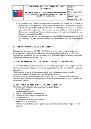 SERVICIO DE SALUD METROPOLITANO
OCCIDENTE
PROTOCOLOS DE REFERENCIA-CONTRAREFERENCIA
ENFERMEDADES CARDIOVASCULARES DEL ADULTO
ARRITMIAS CARDIACAS
Código:
Edición: 1
Fecha elaboración:
16.11.11
Página 3 de 8
Vigencia: 16.11.12
3
b) En pacientes que cursan con taquicardia sintomática y/o signos de evidentes de
inestabilidad (dolor precordial, alteraciones de consciencia, insuficiencia cardiaca,
hipotensión arterial, dificultad respiratoria etc) la cardioversión eléctrica es la primera
opción (clase I). En pacientes seleccionados con taquicardias de complejo angosto y
elementos de inestabilidad el uso de adenosina previo a la cardioversión puede ser una
alternativa razonable (clase IIb)
c) En pacientes que cursan con taquicardia sin inestabilidad independientemente de la
morfología del QRS, de la regularidad del ritmo el manejo debe ser con drogas por via
EV
6.- FUNDAMENTOS CLINICOS Y DE SOSPECHA
Todo paciente que concurra a la APS o SAPU con síntomas y signos sugerentes de una
arritmia cardiaca (palpitaciones, sudoración, alteraciones de la consciencia, etc) debe ser
manejado con la prioridad que corresponda según la presencia de elementos de inestabilidad o
disfuncion de órganos, ver anexos 1 y 2
7.- INDICACIONES DE EVALUACION, ESTUDIO Y/O MANEJO EN APS.
- A nivel de la APS, se debe mantener un alto índice de sospecha para pesquizar precozmente
arritmiasasintomáticas, algunas de ellas potencialmente graves y que habitualmente requieren
tratamiento.
- Todo paciente al que se le diagnostique una arritmia cardiaca que requiera estudio y
tratamiento deberá ser deberá ser derivado al CAE de referencia.
- Se debe realizar tratamiento médico inicial en APS y SAPU solo en aquellos pacientes
inestables, siendo derivados de inmediato por personal calificado al Servicio de Urgencias del
hospital más cercano.
8.- CRITERIOS DE REFERENCIA A LA ESPECIALIDAD
Alertas de derivación en pacientes con arritmias cardiacas:
- historia de sincope
- palpitaciones recurrentes
- mareos e inestabilidad para la marcha
- dificultad respiratoria y/o dolor precordial
- crisis convulsivas
- exacerbación de insuficiencia cardiaca
- alteración de la consciencia
- arritmias potencialmente graves (preexcitacion, arritmias ventriculares, bloqueos de alto
grado etc)
 