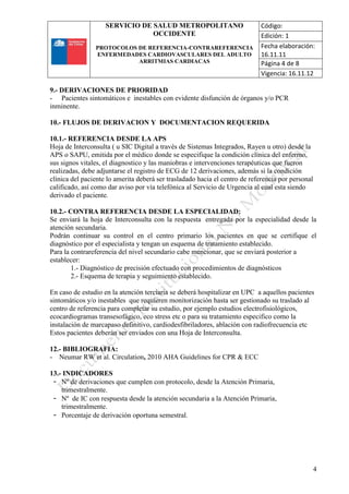 SERVICIO DE SALUD METROPOLITANO
OCCIDENTE
PROTOCOLOS DE REFERENCIA-CONTRAREFERENCIA
ENFERMEDADES CARDIOVASCULARES DEL ADULTO
ARRITMIAS CARDIACAS
Código:
Edición: 1
Fecha elaboración:
16.11.11
Página 4 de 8
Vigencia: 16.11.12
4
9.- DERIVACIONES DE PRIORIDAD
- Pacientes sintomáticos e inestables con evidente disfunción de órganos y/o PCR
inminente.
10.- FLUJOS DE DERIVACION Y DOCUMENTACION REQUERIDA
10.1.- REFERENCIA DESDE LA APS
Hoja de Interconsulta ( u SIC Digital a través de Sistemas Integrados, Rayen u otro) desde la
APS o SAPU, emitida por el médico donde se especifique la condición clínica del enfermo,
sus signos vitales, el diagnostico y las maniobras e intervenciones terapéuticas que fueron
realizadas, debe adjuntarse el registro de ECG de 12 derivaciones, además si la condición
clínica del paciente lo amerita deberá ser trasladado hacia el centro de referencia por personal
calificado, así como dar aviso por vía telefónica al Servicio de Urgencia al cual esta siendo
derivado el paciente.
10.2.- CONTRA REFERENCIA DESDE LA ESPECIALIDAD:
Se enviará la hoja de Interconsulta con la respuesta entregada por la especialidad desde la
atención secundaria.
Podrán continuar su control en el centro primario los pacientes en que se certifique el
diagnóstico por el especialista y tengan un esquema de tratamiento establecido.
Para la contrareferencia del nivel secundario cabe mencionar, que se enviará posterior a
establecer:
1.- Diagnóstico de precisión efectuado con procedimientos de diagnósticos
2.- Esquema de terapia y seguimiento establecido.
En caso de estudio en la atención terciaria se deberá hospitalizar en UPC a aquellos pacientes
sintomáticos y/o inestables que requieren monitorización hasta ser gestionado su traslado al
centro de referencia para completar su estudio, por ejemplo estudios electrofisiológicos,
ecocardiogramas transesofágico, eco stress etc o para su tratamiento especifico como la
instalación de marcapaso definitivo, cardiodesfibriladores, ablación con radiofrecuencia etc
Estos pacientes deberán ser enviados con una Hoja de Interconsulta.
12.- BIBLIOGRAFIA:
- Neumar RW et al. Circulation, 2010 AHA Guidelines for CPR & ECC
13.- INDICADORES
- Nº de derivaciones que cumplen con protocolo, desde la Atención Primaria,
trimestralmente.
- Nº de IC con respuesta desde la atención secundaria a la Atención Primaria,
trimestralmente.
- Porcentaje de derivación oportuna semestral.
 