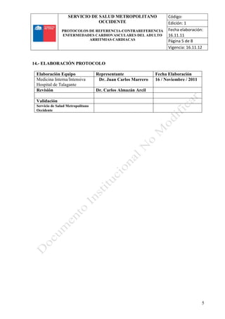 SERVICIO DE SALUD METROPOLITANO
OCCIDENTE
PROTOCOLOS DE REFERENCIA-CONTRAREFERENCIA
ENFERMEDADES CARDIOVASCULARES DEL ADULTO
ARRITMIAS CARDIACAS
Código:
Edición: 1
Fecha elaboración:
16.11.11
Página 5 de 8
Vigencia: 16.11.12
5
14.- ELABORACIÓN PROTOCOLO
Elaboración Equipo Representante Fecha Elaboración
Medicina Interna/Intensiva
Hospital de Talagante
Dr. Juan Carlos Marrero 16 / Noviembre / 2011
Revisión Dr. Carlos Almazán Arcil
Validación
Servicio de Salud Metropolitano
Occidente
 
