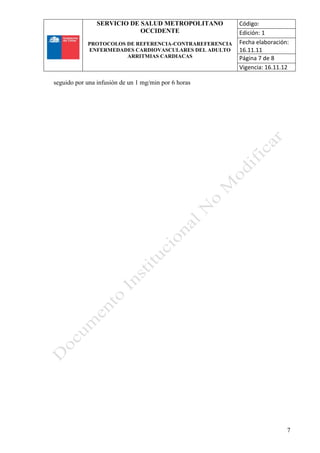 SERVICIO DE SALUD METROPOLITANO
OCCIDENTE
PROTOCOLOS DE REFERENCIA-CONTRAREFERENCIA
ENFERMEDADES CARDIOVASCULARES DEL ADULTO
ARRITMIAS CARDIACAS
Código:
Edición: 1
Fecha elaboración:
16.11.11
Página 7 de 8
Vigencia: 16.11.12
7
seguido por una infusión de un 1 mg/min por 6 horas
 