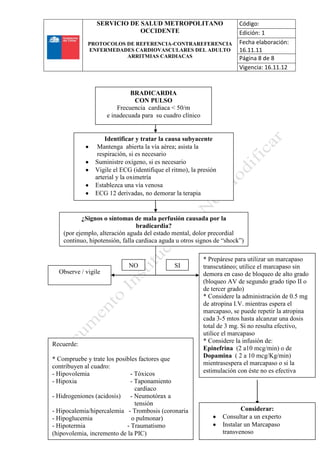 SERVICIO DE SALUD METROPOLITANO
OCCIDENTE
PROTOCOLOS DE REFERENCIA-CONTRAREFERENCIA
ENFERMEDADES CARDIOVASCULARES DEL ADULTO
ARRITMIAS CARDIACAS
Código:
Edición: 1
Fecha elaboración:
16.11.11
Página 8 de 8
Vigencia: 16.11.12
8
Identificar y tratar la causa subyacente
Mantenga abierta la vía aérea; asista la
respiración, si es necesario
Suministre oxígeno, si es necesario
Vigile el ECG (identifique el ritmo), la presión
arterial y la oximetría
Establezca una vía venosa
ECG 12 derivadas, no demorar la terapia
¿Signos o síntomas de mala perfusión causada por la
bradicardia?
(por ejemplo, alteración aguda del estado mental, dolor precordial
continuo, hipotensión, falla cardiaca aguda u otros signos de “shock”)
Observe / vigile
* Prepárese para utilizar un marcapaso
transcutáneo; utilice el marcapaso sin
demora en caso de bloqueo de alto grado
(bloqueo AV de segundo grado tipo II o
de tercer grado)
* Considere la administración de 0.5 mg
de atropina I.V. mientras espera el
marcapaso, se puede repetir la atropina
cada 3-5 mtos hasta alcanzar una dosis
total de 3 mg. Si no resulta efectivo,
utilice el marcapaso
* Considere la infusión de:
Epinefrina (2 a10 mcg/min) o de
Dopamina ( 2 a 10 mcg/Kg/min)
mientrasespera el marcapaso o si la
estimulación con éste no es efectiva
Considerar:
Consultar a un experto
Instalar un Marcapaso
transvenoso
Recuerde:
* Compruebe y trate los posibles factores que
contribuyen al cuadro:
- Hipovolemia - Tóxicos
- Hipoxia - Taponamiento
cardíaco
- Hidrogeniones (acidosis) - Neumotórax a
tensión
- Hipocalemia/hipercalemia - Trombosis (coronaria
- Hipoglucemia o pulmonar)
- Hipotermia - Traumatismo
(hipovolemia, incremento de la PIC)
NO SI
BRADICARDIA
CON PULSO
Frecuencia cardiaca < 50/m
e inadecuada para su cuadro clínico
 