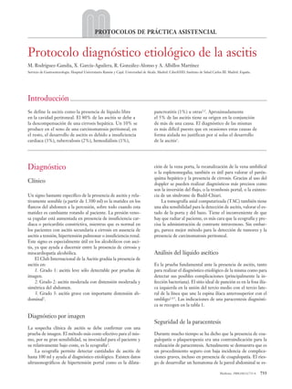 07 PROT11 (733-736).qxp             2/6/08         10:54        Página 733




                                                              PROTOCOLOS DE PRÁCTICA ASISTENCIAL


          Protocolo diagnóstico etiológico de la ascitis
          M. Rodríguez-Gandía, X. García-Aguilera, R. González-Alonso y A. Albillos Martínez
          Servicio de Gastroenterología. Hospital Universitario Ramón y Cajal. Universidad de Alcalá. Madrid. CiberEHD. Instituto de Salud Carlos III. Madrid. España.




          Introducción ..........................................................................................................................................................
          Se define la ascitis como la presencia de líquido libre                                            pancreatitis (1%) u otras1,2. Aproximadamente
          en la cavidad peritoneal. El 80% de las ascitis se debe a                                          el 5% de las ascitis tiene su origen en la conjunción
          la descompensación de una cirrosis hepática. Un 10% se                                             de más de una causa. El diagnóstico de las mismas
          produce en el seno de una carcinomatosis peritoneal; en                                            es más difícil puesto que en ocasiones estas causas de
          el resto, el desarrollo de ascitis es debido a insuficiencia                                       forma aislada no justifican por sí solas el desarrollo
          cardiaca (3%), tuberculosis (2%), hemodiálisis (1%),                                               de la ascitis1.
          ...........................................................................................................................................................................................


          Diagnóstico                                                                                        ción de la vena porta, la recanalización de la vena umbilical
                                                                                                             o la esplenomegalia; también es útil para valorar el parén-
                                                                                                             quima hepático y la presencia de cirrosis. Gracias al uso del
          Clínico                                                                                            doppler se pueden realizar diagnósticos más precisos como
                                                                                                             son la inversión del flujo, o la trombosis portal, o la existen-
          Un signo bastante específico de la presencia de ascitis y rela-                                    cia de un síndrome de Budd-Chiari.
          tivamente sensible (a partir de 1.500 ml) es la matidez en los                                         La tomografía axial computarizada (TAC) también tiene
          flancos del abdomen a la percusión, sobre todo cuando esta                                         una alta sensibilidad para la detección de ascitis, valorar el es-
          matidez es cambiante rotando al paciente. La presión veno-                                         tado de la porta y del bazo. Tiene el inconveniente de que
          sa yugular está aumentada en presencia de insuficiencia car-                                       hay que radiar al paciente, es más cara que la ecografía y pre-
          diaca o pericarditis constrictiva, mientras que es normal en                                       cisa la administración de contraste intravenoso. Sin embar-
          los pacientes con ascitis secundaria a cirrosis en ausencia de                                     go, parece mejor método para la detección de tumores y la
          ascitis a tensión, hipertensión pulmonar o insuficiencia renal.                                    presencia de carcinomatosis peritoneal.
          Este signo es especialmente útil en los alcohólicos con asci-
          tis, ya que ayuda a discernir entre la presencia de cirrosis y
          miocardiopatía alcohólica.                                                                         Análisis del líquido ascítico
               El Club Internacional de la Ascitis gradúa la presencia de
          ascitis en:                                                                                        Es la prueba fundamental ante la presencia de ascitis, tanto
               1. Grado 1: ascitis leve sólo detectable por pruebas de                                       para realizar el diagnóstico etiológico de la misma como para
          imagen.                                                                                            detectar sus posibles complicaciones (principalmente la in-
               2. Grado 2: ascitis moderada con distensión moderada y                                        fección bacteriana). El sitio ideal de punción es en la fosa ilía-
          simétrica del abdomen.                                                                             ca izquierda en la unión del tercio medio con el tercio late-
               3. Grado 3: ascitis grave con importante distensión ab-                                       ral de la línea que une la espina ilíaca anterosuperior con el
          dominal3.                                                                                          ombligo2,4,5. Las indicaciones de una paracentesis diagnósti-
                                                                                                             ca se recogen en la tabla 1.

          Diagnóstico por imagen
                                                                                                             Seguridad de la paracentesis
          La sospecha clínica de ascitis se debe confirmar con una
          prueba de imagen. El método más coste-efectivo para el mis-                                        Durante mucho tiempo se ha dicho que la presencia de coa-
          mo, por su gran sensibilidad, su inocuidad para el paciente y                                      gulopatía o plaquetopenia era una contraindicación para la
          su relativamente bajo coste, es la ecografía2.                                                     realización de paracentesis. Actualmente se demuestra que es
              La ecografía permite detectar cantidades de ascitis de                                         un procedimiento seguro con baja incidencia de complica-
          hasta 100 ml y ayuda al diagnóstico etiológico. Existen datos                                      ciones graves, incluso en presencia de coagulopatía. El ries-
          ultrasonográficos de hipertensión portal como es la dilata-                                        go de desarrollar un hematoma de la pared abdominal se es-

                                                                                                                                                                Medicine. 2008;10(11):733-6     733
 