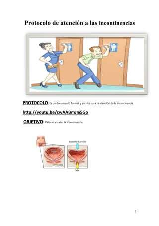 Protocolo de atención a las incontinencias 
PROTOCOLO: Es un documento formal y escrito para la atención de la incontinencia. 
http://youtu.be/cwAABmJm5Go 
OBJETIVO: Valorar y tratar la incontinencia 
1 
 