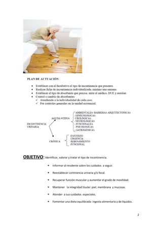 OBJETIVO: Identificar, valorar y tratar el tipo de incontinencia. 
 Informar al residente sobre los cuidados a seguir. 
 Reestablecer continencia urinaria y/o fecal. 
 Recuperar función muscular y aumentar el grado de movilidad. 
 Mantener la integridad tisular: piel, membrana y mucosas. 
 Atender a sus cuidados especiales. 
 Fomentar una dieta equilibrada: ingesta alimentaría y de líquidos. 
2 
 