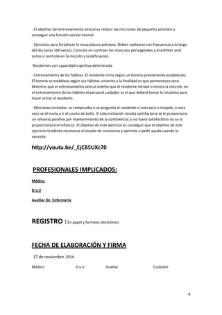 - El objetivo del entrenamiento vesical es reducir las micciones de pequeño volumen y 
conseguir una función vesical normal. 
- Ejercicios para fortalecer la musculatura pelviana. Deben realizarse con frecuencia a lo largo 
del día (unas 100 veces). Consiste en contraer los músculos perivaginales y el esfínter anal 
como si controlaran la micción y la defecación. 
Residentes con capacidad cognitiva deteriorada. 
- Entrenamiento de los hábitos. El residente orina según un horario previamente establecido. 
El horario se establece según sus hábitos urinarios y la finalidad es que permanezca seco. 
Mientras que el entrenamiento vesical intenta que el residente retrase o resista la micción, en 
el entrenamiento de los hábitos el personal cuidador es el que deberá tomar la iniciativa para 
hacer orinar al residente. 
- Micciones incitadas: se comprueba o se pregunta al residente si esta seco o mojado, si esta 
seco se el invita a ir al cuarto de baño. Si esta invitación resulta satisfactoria se le proporciona 
un refuerzo positivo por mantenimiento de la continencia; si no fuera satisfactorio no se le 
proporcionará el refuerzo. El objetivo de este ejercicio es conseguir que el objetivo de este 
ejercicio residente reconozca el estado de conciencia y aprenda a pedir ayuda cuando lo 
necesite. 
http://youtu.be/_EjCB5UXc70 
PROFESIONALES IMPLICADOS: 
Médico 
D.U.E 
Auxiliar De Enfermeria 
REGISTRO : En papel y formato electrónico 
FECHA DE ELABORACIÓN Y FIRMA 
17 de noviembre 2014 
Médico D.u.e Auxiliar Cuidador 
4 
 